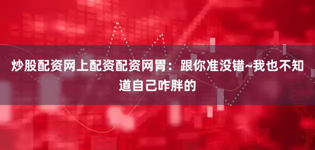 炒股配资网上配资配资网胃：跟你准没错~我也不知道自己咋胖的