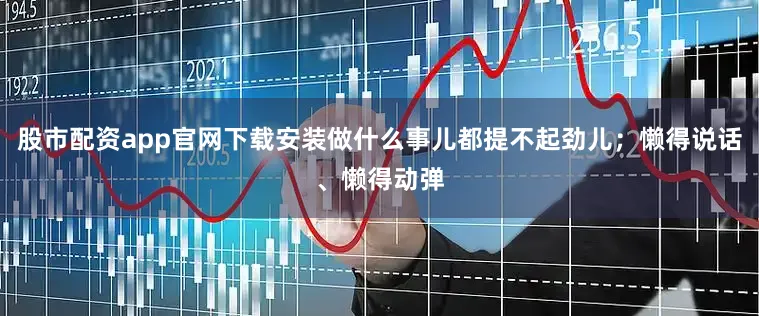 股市配资app官网下载安装做什么事儿都提不起劲儿；懒得说话、懒得动弹