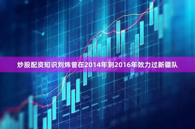 炒股配资知识刘炜曾在2014年到2016年效力过新疆队