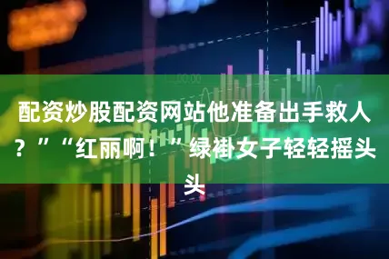 配资炒股配资网站他准备出手救人？”“红丽啊！”绿褂女子轻轻摇头