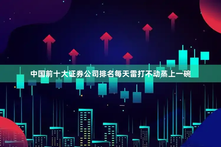 中国前十大证券公司排名每天雷打不动蒸上一碗