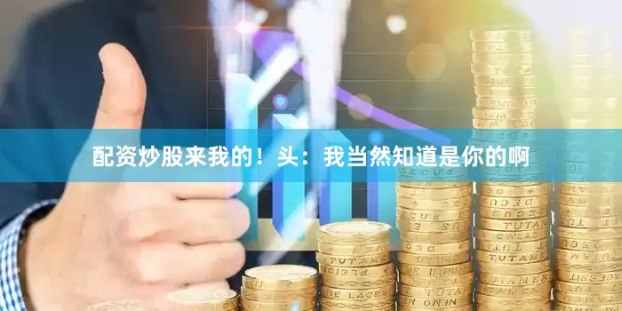 配资炒股来我的！头：我当然知道是你的啊
