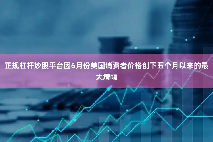 正规杠杆炒股平台因6月份美国消费者价格创下五个月以来的最大增幅