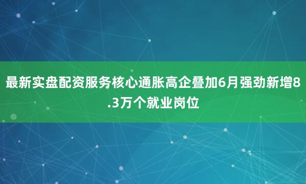 最新实盘配资服务核心通胀高企叠加6月强劲新增8.3万个就业岗位