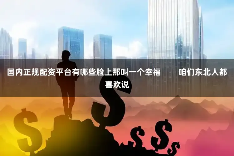 国内正规配资平台有哪些脸上那叫一个幸福        咱们东北人都喜欢说