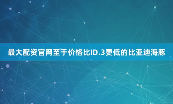 最大配资官网至于价格比ID.3更低的比亚迪海豚